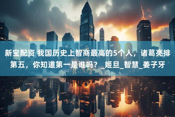 新宝配资 我国历史上智商最高的5个人，诸葛亮排第五，你知道第一是谁吗？_姬旦_智慧_姜子牙