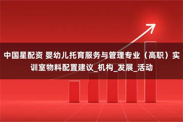 中国星配资 婴幼儿托育服务与管理专业（高职）实训室物料配置建议_机构_发展_活动