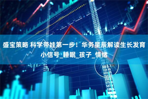 盛宝策略 科学带娃第一步！华务星辰解读生长发育小信号_睡眠_孩子_情绪