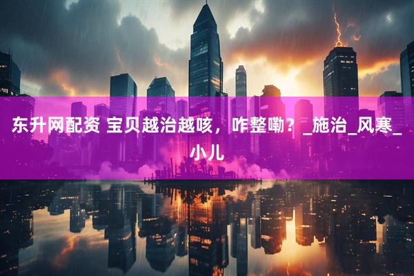 东升网配资 宝贝越治越咳，咋整嘞？_施治_风寒_小儿