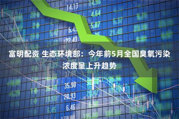富明配资 生态环境部：今年前5月全国臭氧污染浓度呈上升趋势