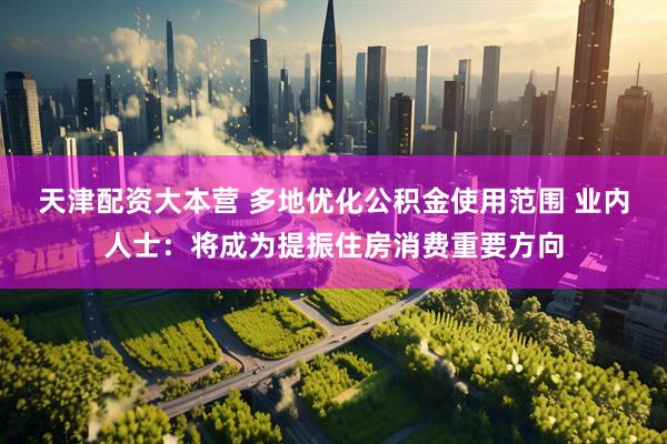 天津配资大本营 多地优化公积金使用范围 业内人士：将成为提振住房消费重要方向