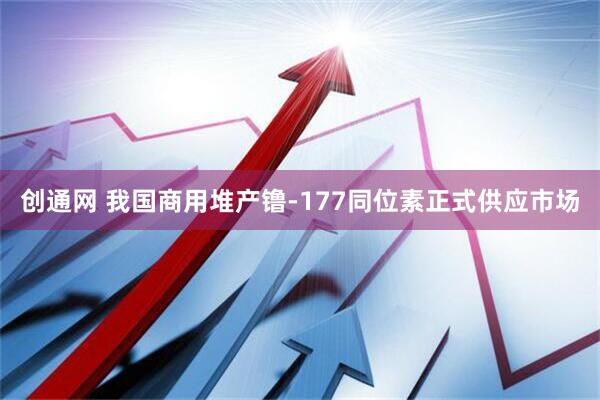 创通网 我国商用堆产镥-177同位素正式供应市场