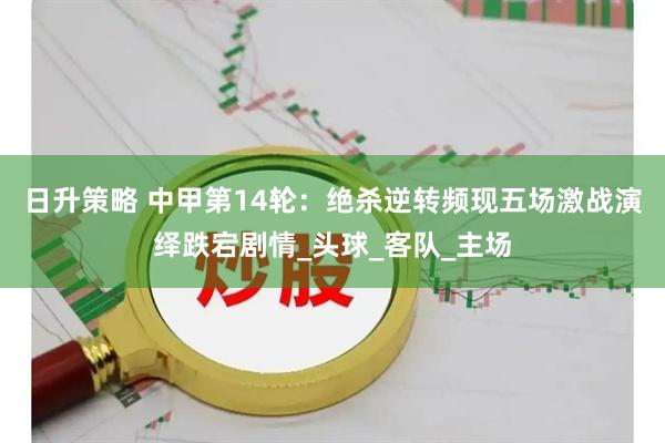 日升策略 中甲第14轮：绝杀逆转频现五场激战演绎跌宕剧情_头球_客队_主场