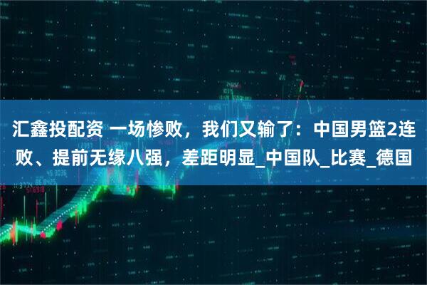 汇鑫投配资 一场惨败，我们又输了：中国男篮2连败、提前无缘八强，差距明显_中国队_比赛_德国