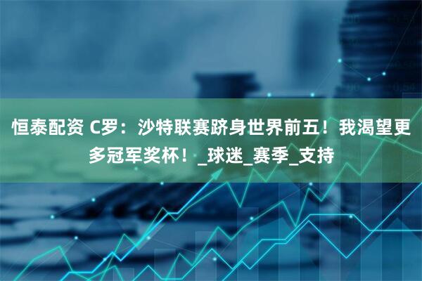 恒泰配资 C罗：沙特联赛跻身世界前五！我渴望更多冠军奖杯！_球迷_赛季_支持