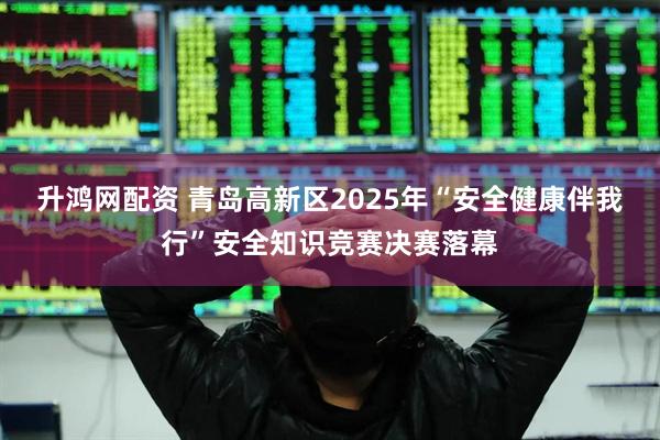 升鸿网配资 青岛高新区2025年“安全健康伴我行”安全知识竞赛决赛落幕