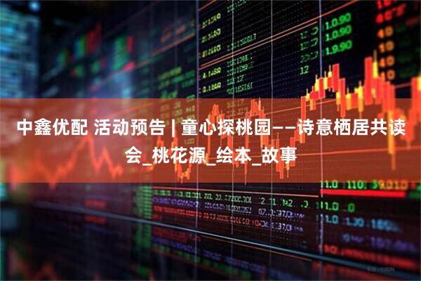 中鑫优配 活动预告 | 童心探桃园——诗意栖居共读会_桃花源_绘本_故事