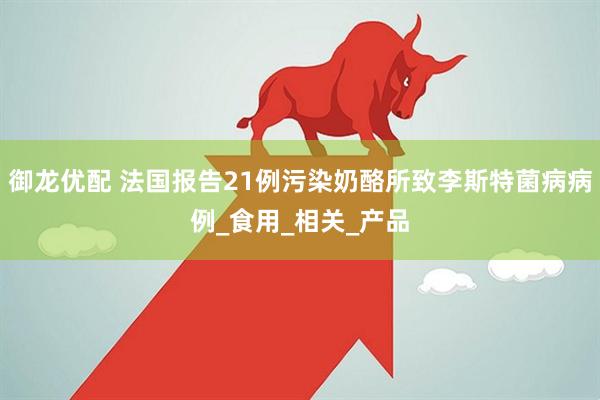 御龙优配 法国报告21例污染奶酪所致李斯特菌病病例_食用_相关_产品