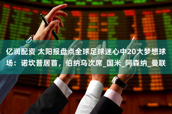 亿润配资 太阳报盘点全球足球迷心中20大梦想球场：诺坎普居首，伯纳乌次席_国米_阿森纳_曼联