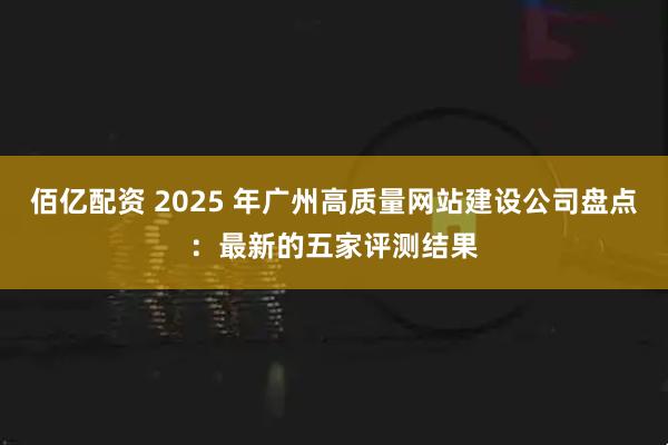 佰亿配资 2025 年广州高质量网站建设公司盘点：最新的五家评测结果