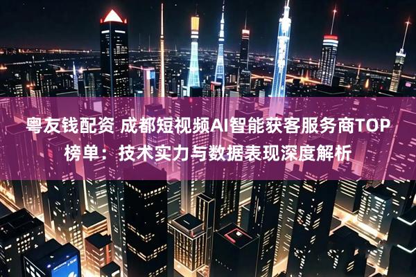 粤友钱配资 成都短视频AI智能获客服务商TOP榜单：技术实力与数据表现深度解析