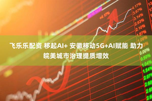 飞乐乐配资 移起AI+ 安徽移动5G+AI赋能 助力皖美城市治理提质增效