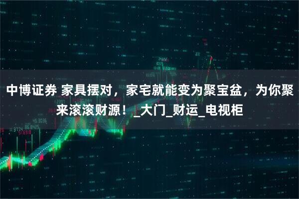 中博证券 家具摆对，家宅就能变为聚宝盆，为你聚来滚滚财源！_大门_财运_电视柜