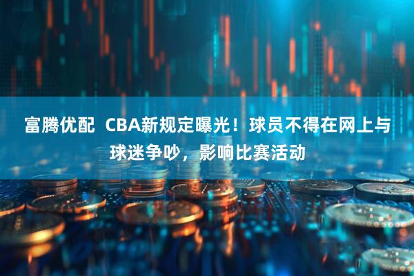 富腾优配  CBA新规定曝光！球员不得在网上与球迷争吵，影响比赛活动