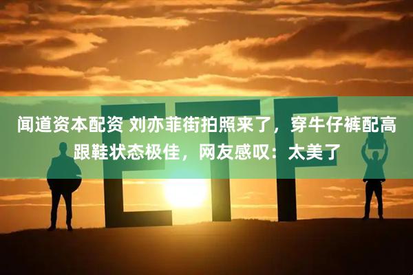 闻道资本配资 刘亦菲街拍照来了，穿牛仔裤配高跟鞋状态极佳，网友感叹：太美了