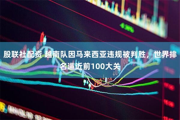 股联社配资 越南队因马来西亚违规被判胜，世界排名逼近前100大关