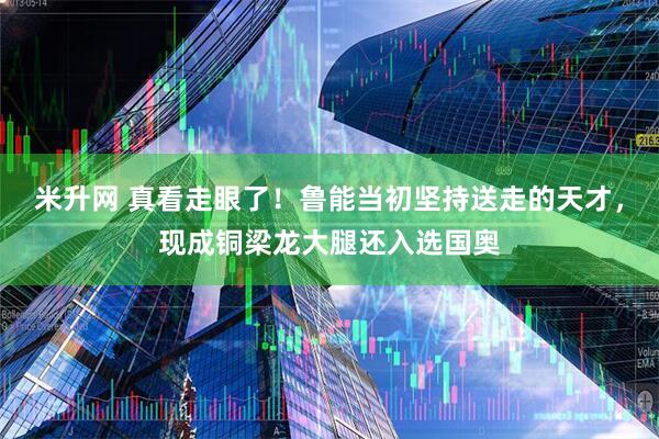米升网 真看走眼了！鲁能当初坚持送走的天才，现成铜梁龙大腿还入选国奥
