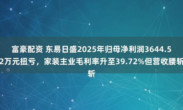 富豪配资 东易日盛2025年归母净利润3644.52万元扭亏，家装主业毛利率升至39.72%但营收腰斩